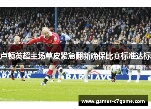 卢顿英超主场草皮紧急翻新确保比赛标准达标 卢顿英超主场草皮紧急翻新确保比赛标准达标