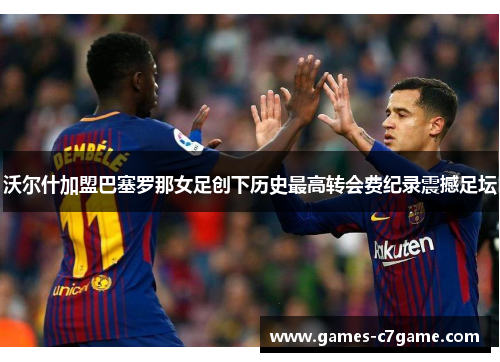 沃尔什加盟巴塞罗那女足创下历史最高转会费纪录震撼足坛